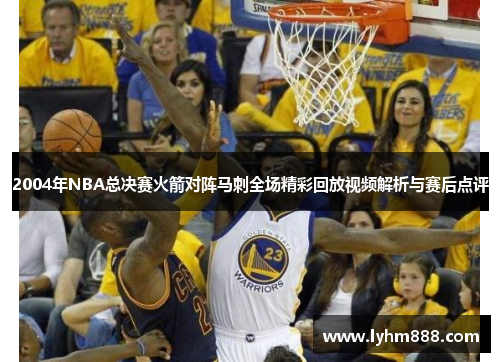 2004年NBA总决赛火箭对阵马刺全场精彩回放视频解析与赛后点评