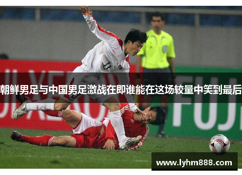 朝鲜男足与中国男足激战在即谁能在这场较量中笑到最后
