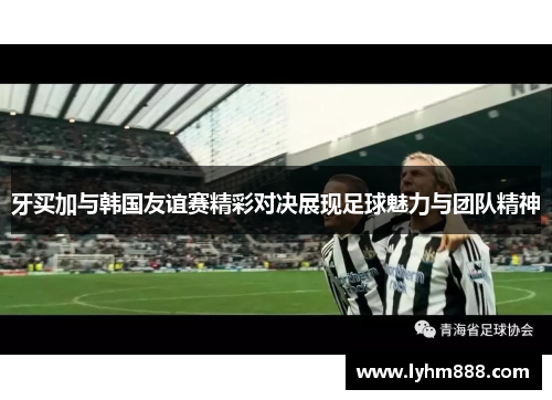 牙买加与韩国友谊赛精彩对决展现足球魅力与团队精神